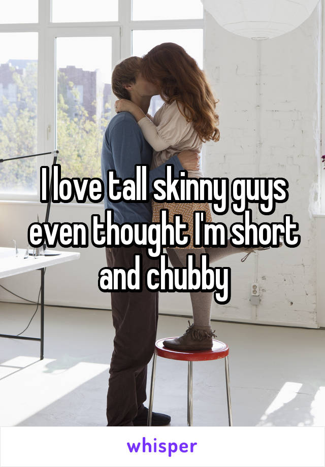 I love tall skinny guys even thought I'm short and chubby