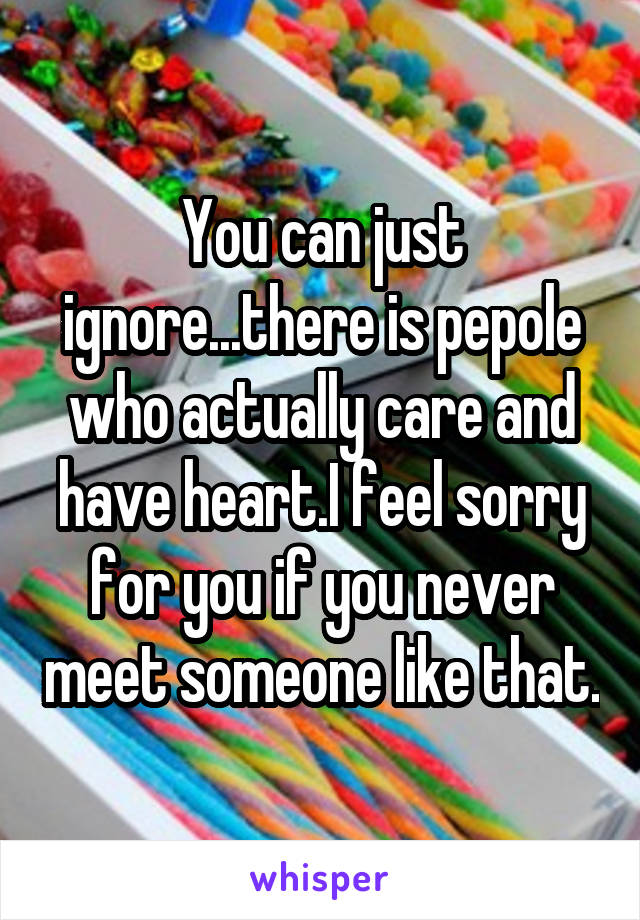 You can just ignore...there is pepole who actually care and have heart.I feel sorry for you if you never meet someone like that.