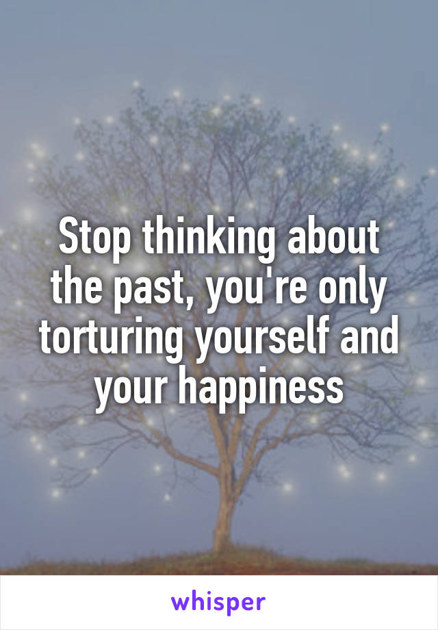 Stop thinking about the past, you're only torturing yourself and your happiness