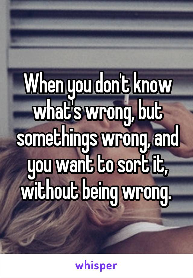 When you don't know what's wrong, but somethings wrong, and you want to sort it, without being wrong. 