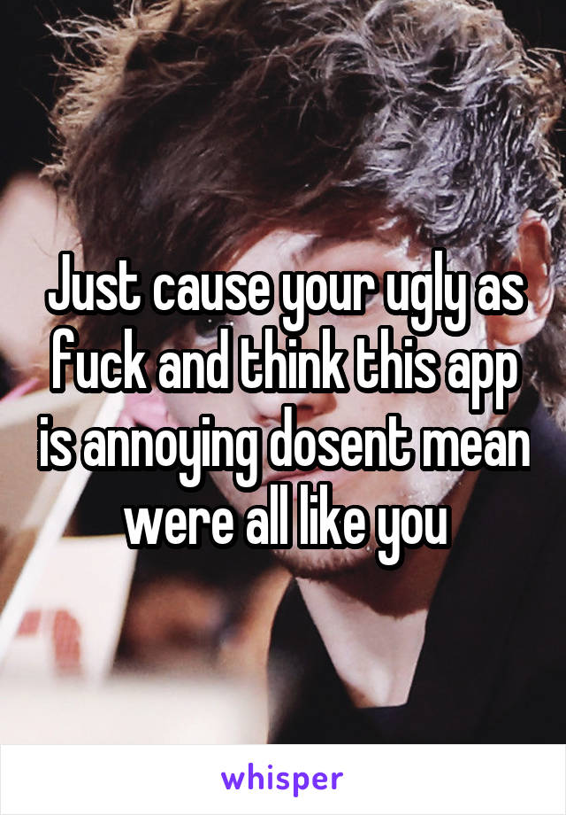 Just cause your ugly as fuck and think this app is annoying dosent mean were all like you