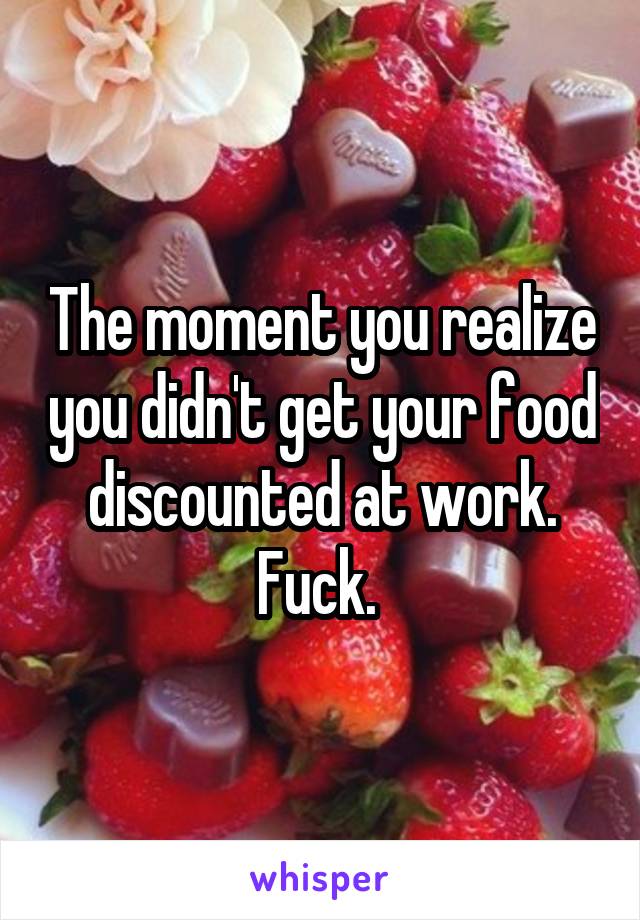 The moment you realize you didn't get your food discounted at work. Fuck. 