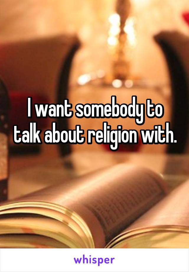 I want somebody to talk about religion with. 