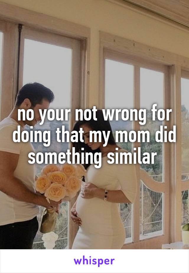 no your not wrong for doing that my mom did something similar 