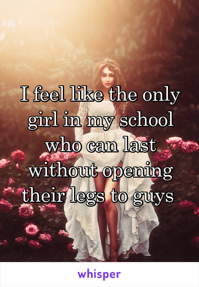 I feel like the only girl in my school who can last without opening their legs to guys 