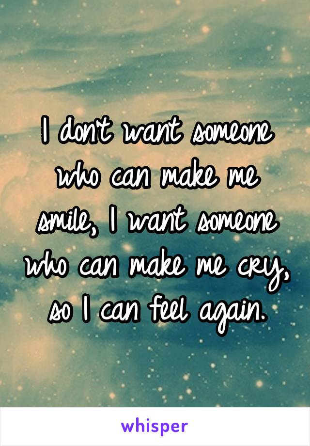 I don't want someone who can make me smile, I want someone who can make me cry, so I can feel again.