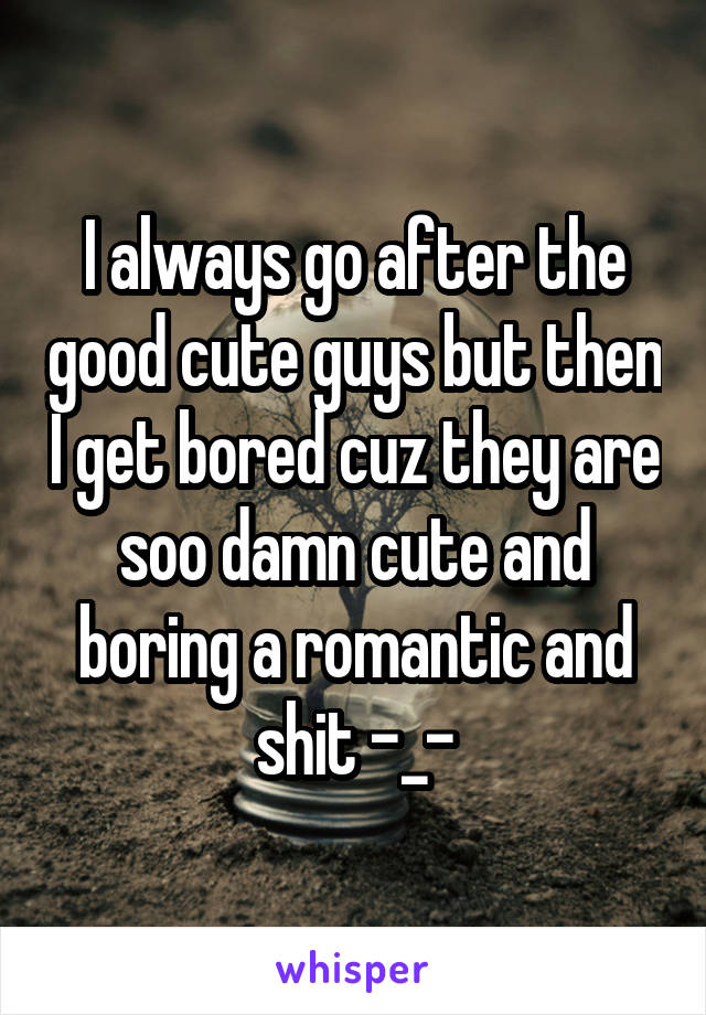 I always go after the good cute guys but then I get bored cuz they are soo damn cute and boring a romantic and shit -_-