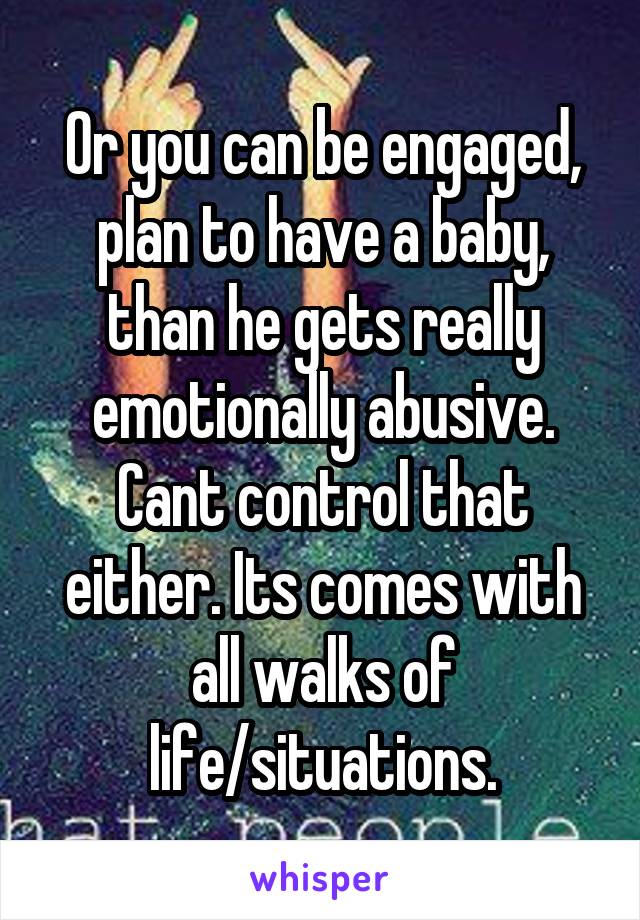 Or you can be engaged, plan to have a baby, than he gets really emotionally abusive. Cant control that either. Its comes with all walks of life/situations.