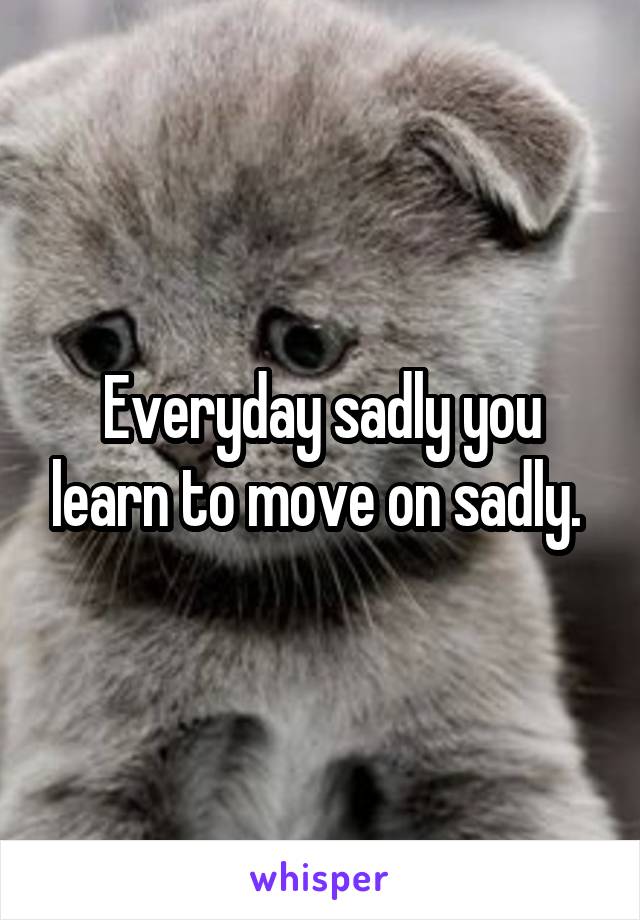 Everyday sadly you learn to move on sadly. 