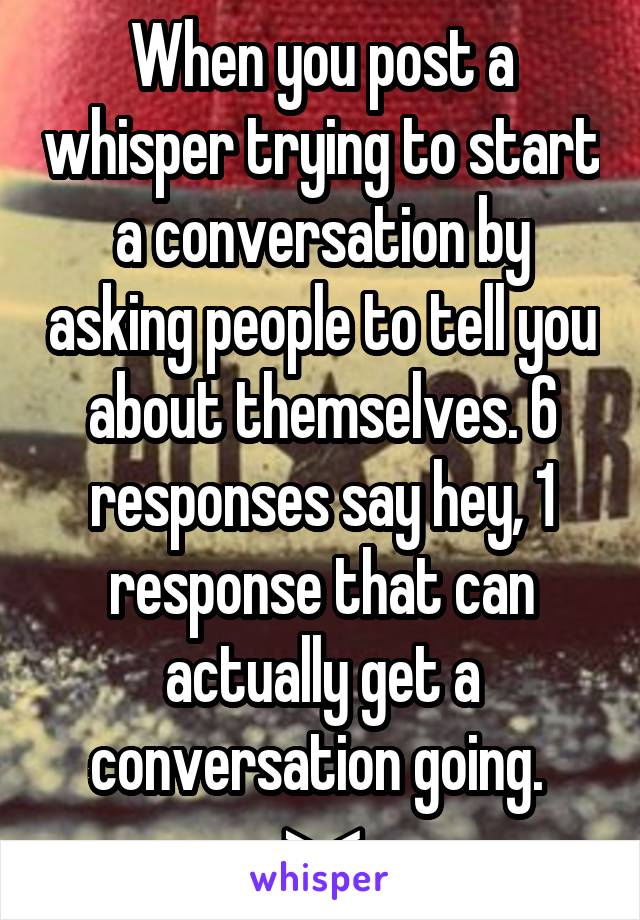 When you post a whisper trying to start a conversation by asking people to tell you about themselves. 6 responses say hey, 1 response that can actually get a conversation going. 
>.<