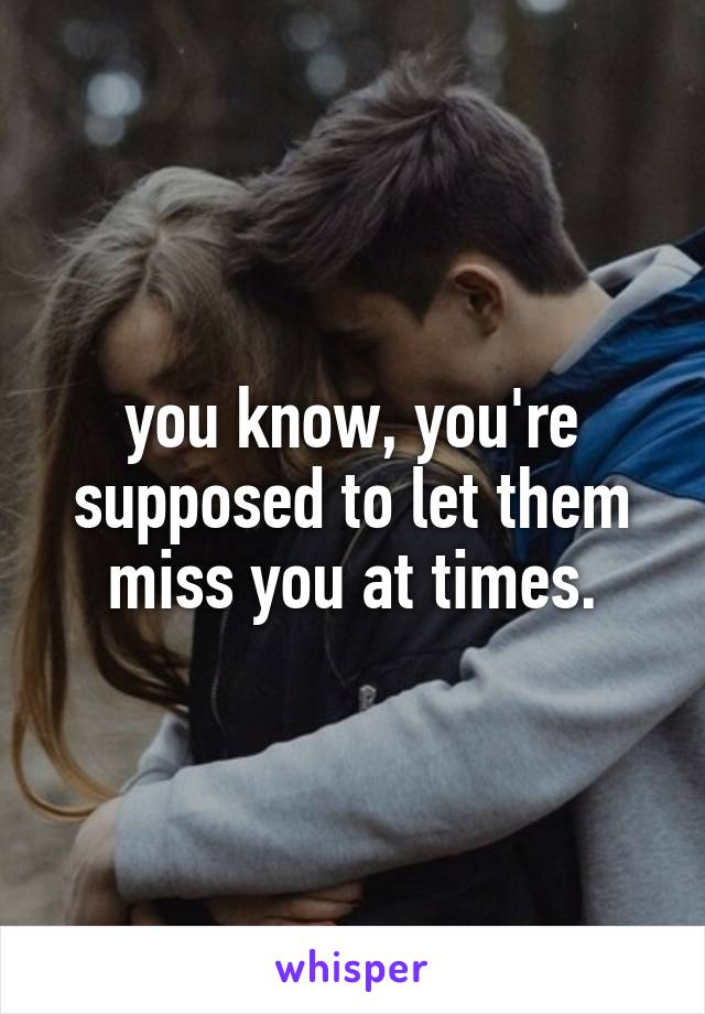 you know, you're supposed to let them miss you at times.