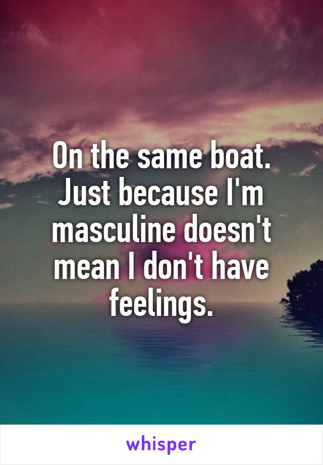 On the same boat.
Just because I'm masculine doesn't mean I don't have feelings.