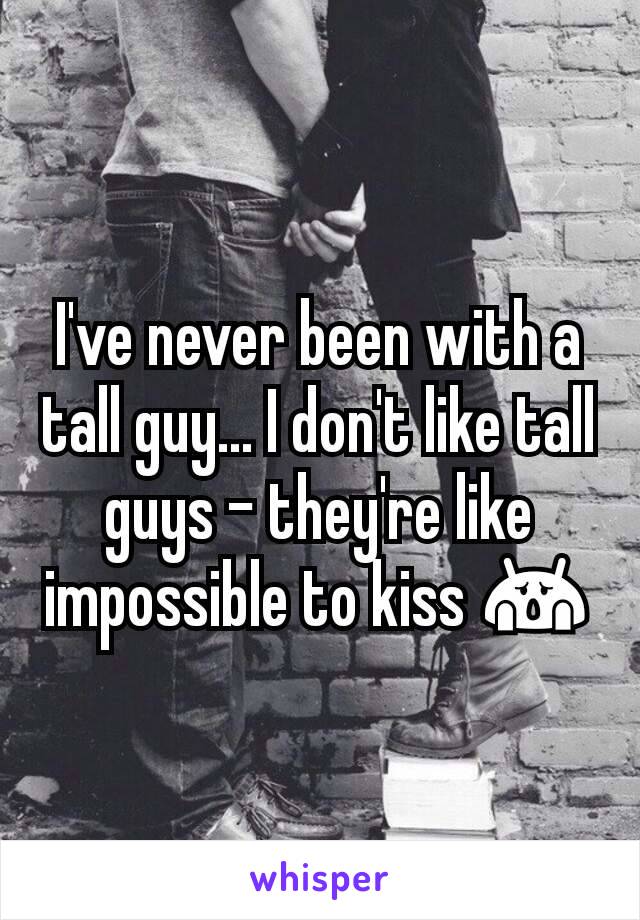 I've never been with a tall guy... I don't like tall guys - they're like impossible to kiss 😱