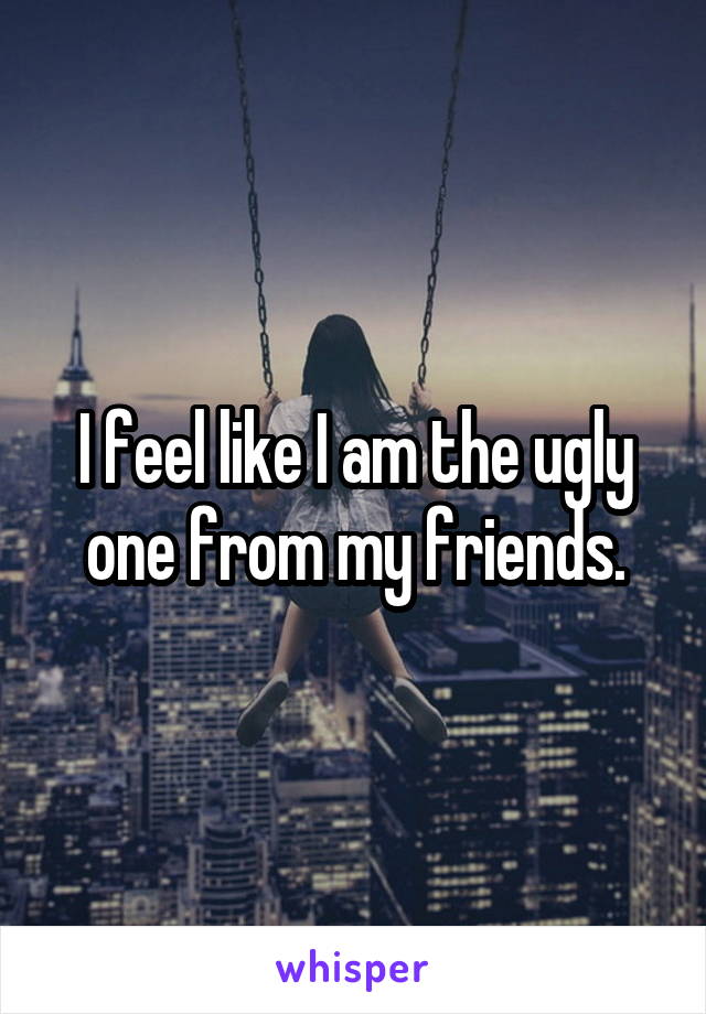 I feel like I am the ugly one from my friends.