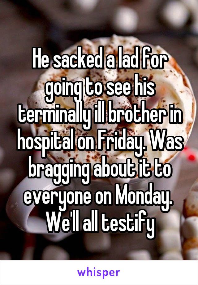 He sacked a lad for going to see his terminally ill brother in hospital on Friday. Was bragging about it to everyone on Monday. 
We'll all testify