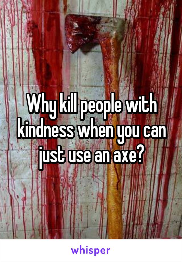 Why kill people with kindness when you can just use an axe?