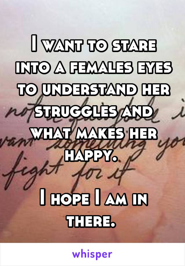 I want to stare into a females eyes to understand her struggles and what makes her happy. 

I hope I am in there. 