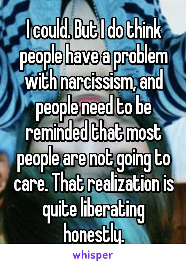 I could. But I do think people have a problem with narcissism, and people need to be reminded that most people are not going to care. That realization is quite liberating honestly.