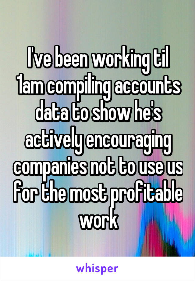 I've been working til 1am compiling accounts data to show he's actively encouraging companies not to use us for the most profitable work