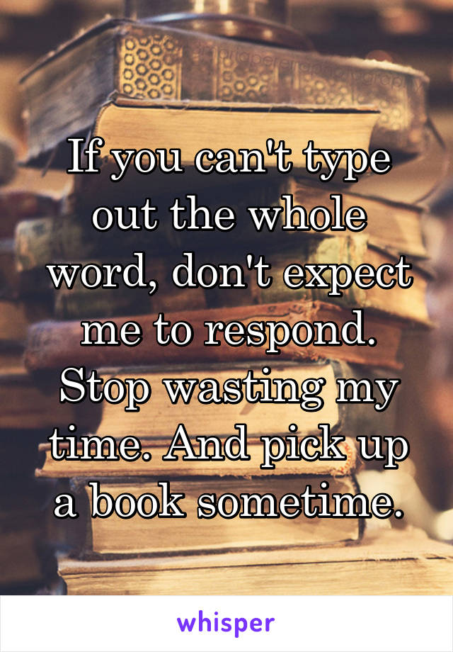 If you can't type out the whole word, don't expect me to respond. Stop wasting my time. And pick up a book sometime.