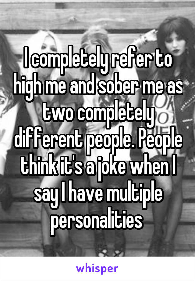 I completely refer to high me and sober me as two completely different people. People think it's a joke when I say I have multiple personalities 