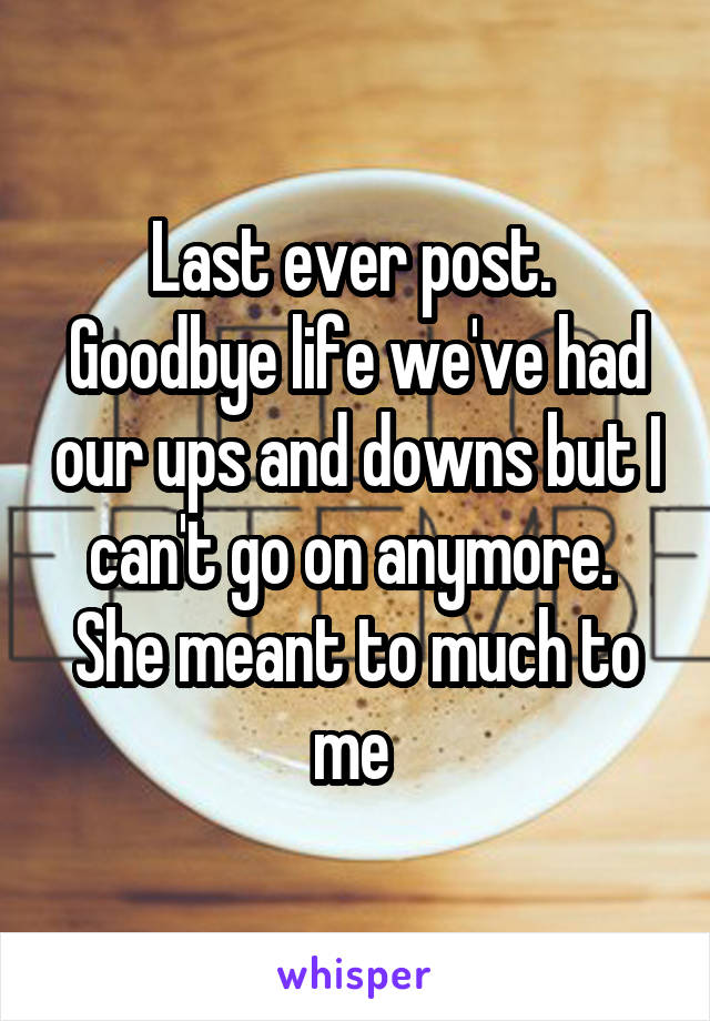 Last ever post.  Goodbye life we've had our ups and downs but I can't go on anymore.  She meant to much to me 