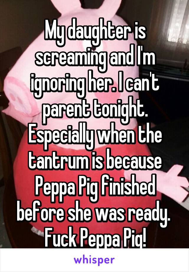 My daughter is screaming and I'm ignoring her. I can't parent tonight. Especially when the tantrum is because Peppa Pig finished before she was ready. 
Fuck Peppa Pig!