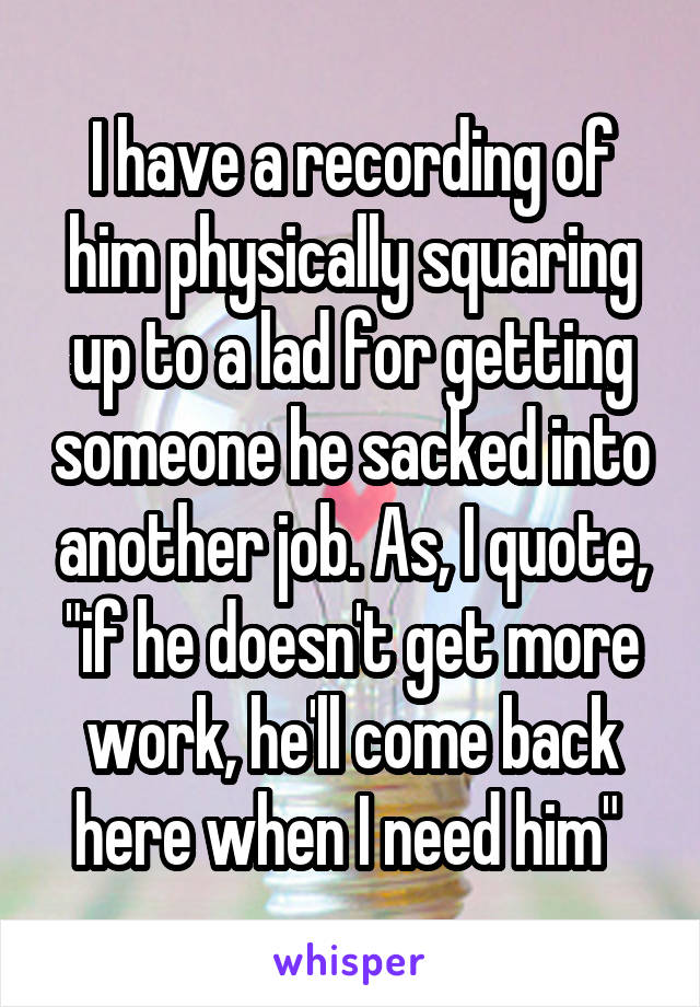 I have a recording of him physically squaring up to a lad for getting someone he sacked into another job. As, I quote, "if he doesn't get more work, he'll come back here when I need him" 