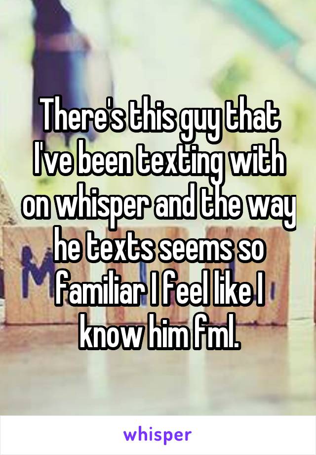 There's this guy that I've been texting with on whisper and the way he texts seems so familiar I feel like I know him fml.