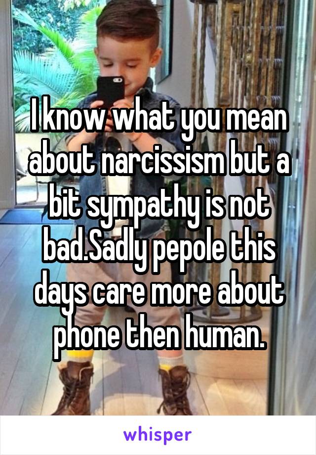 I know what you mean about narcissism but a bit sympathy is not bad.Sadly pepole this days care more about phone then human.