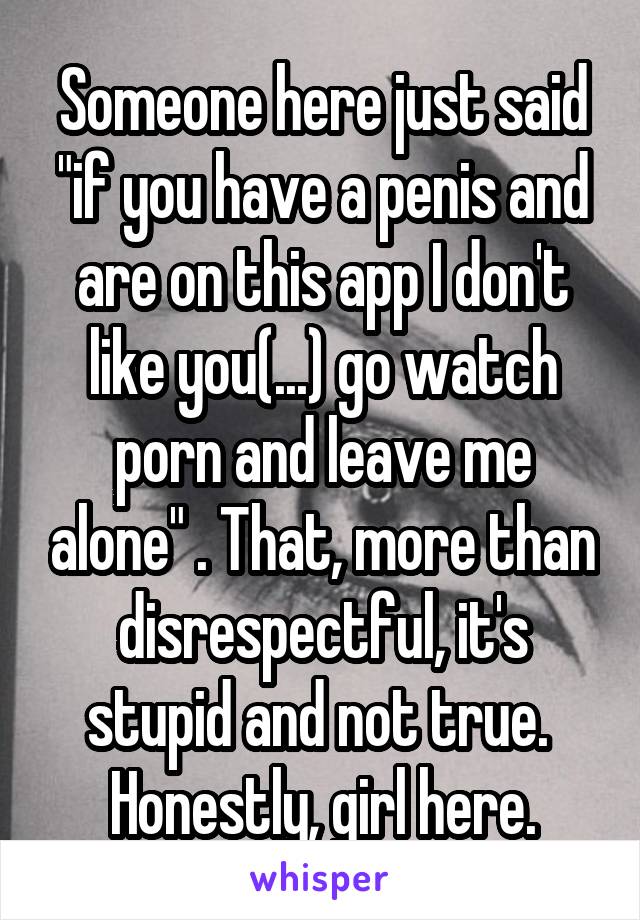 Someone here just said "if you have a penis and are on this app I don't like you(...) go watch porn and leave me alone" . That, more than disrespectful, it's stupid and not true. 
Honestly, girl here.