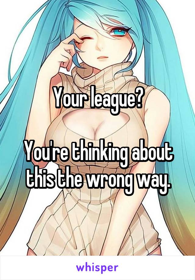 Your league?

You're thinking about this the wrong way.