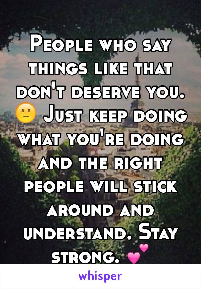 People who say things like that don't deserve you. 🙁 Just keep doing what you're doing and the right people will stick around and understand. Stay strong. 💕