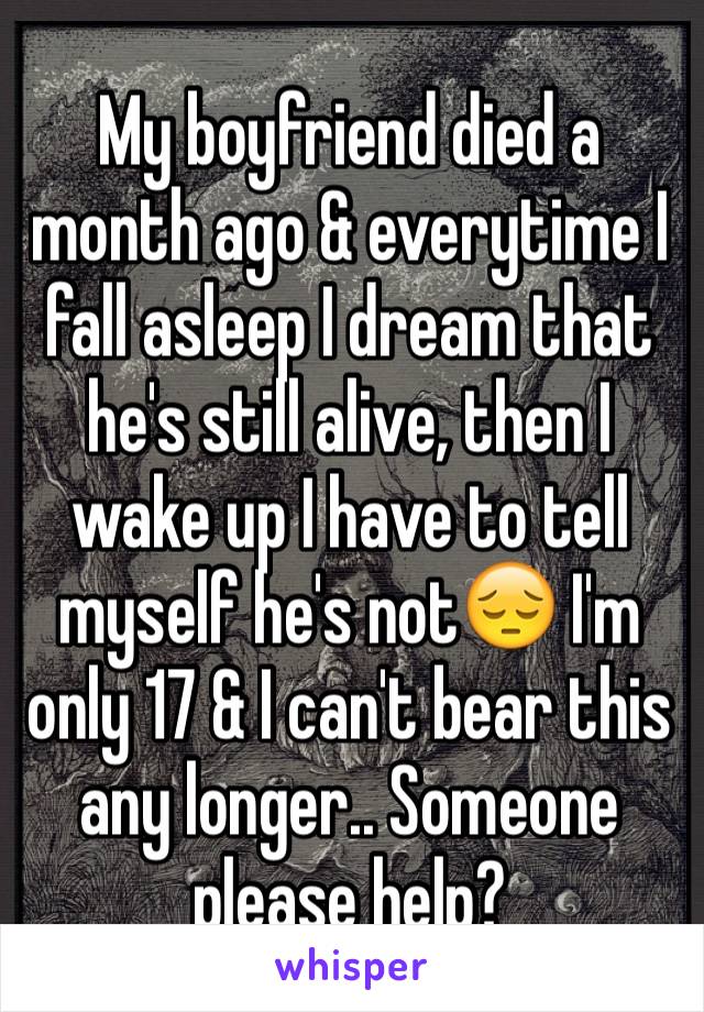 My boyfriend died a month ago & everytime I fall asleep I dream that he's still alive, then I wake up I have to tell myself he's not😔 I'm only 17 & I can't bear this any longer.. Someone please help?