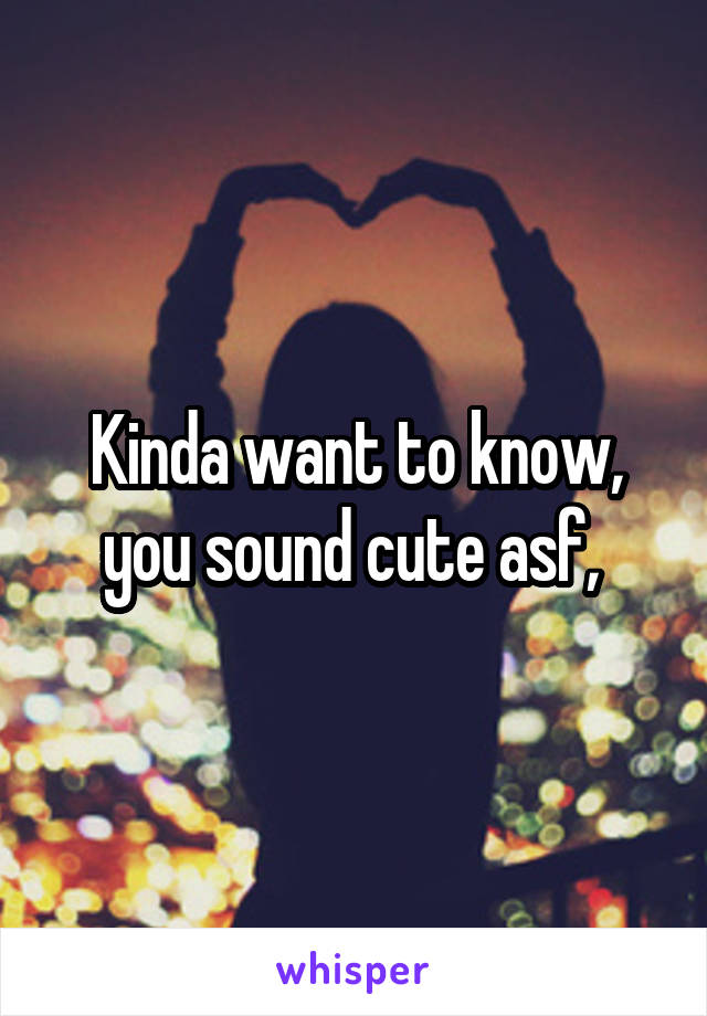 Kinda want to know, you sound cute asf, 