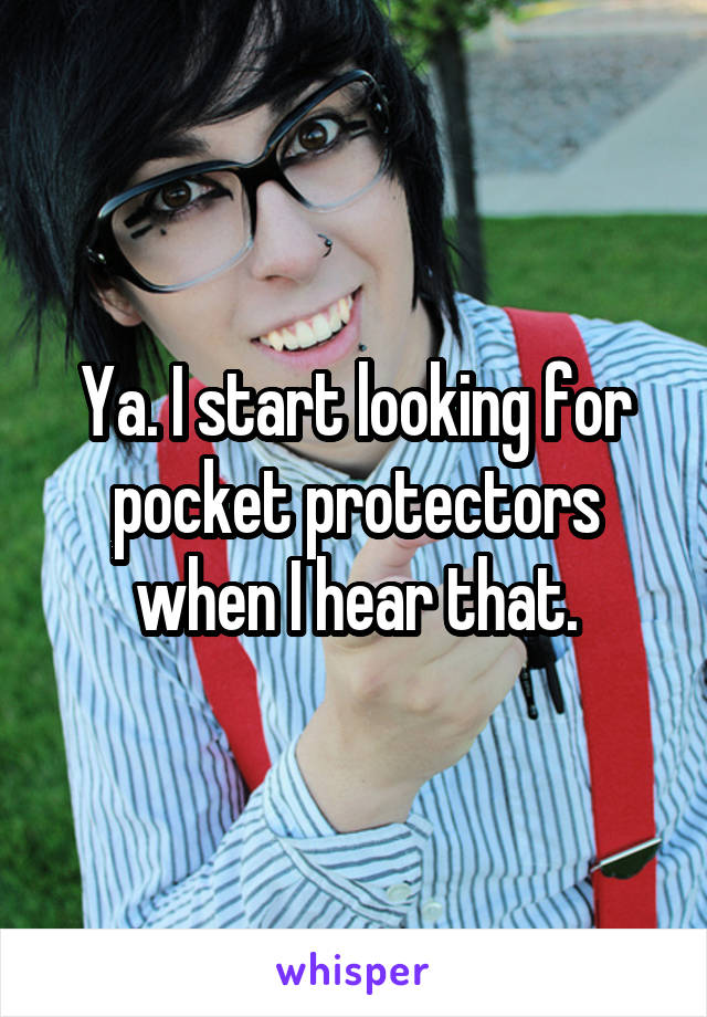 Ya. I start looking for pocket protectors when I hear that.