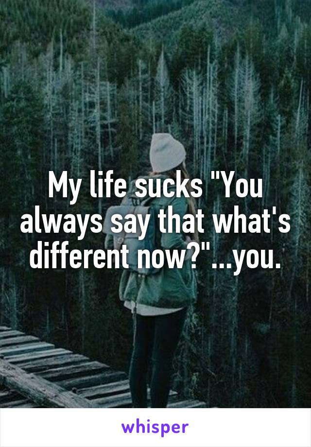 My life sucks "You always say that what's different now?"...you.