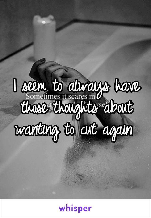 I seem to always have those thoughts about wanting to cut again 