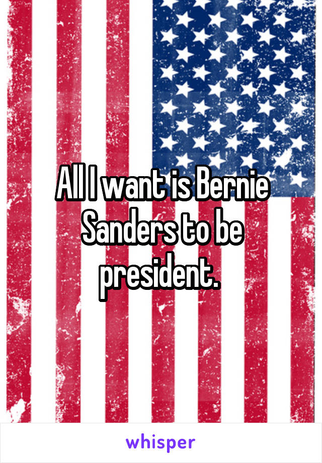 All I want is Bernie Sanders to be president. 