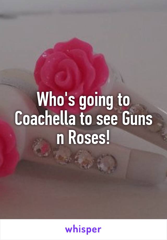 Who's going to Coachella to see Guns n Roses!