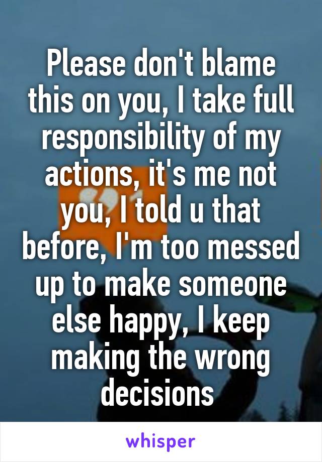 Please don't blame this on you, I take full responsibility of my actions, it's me not you, I told u that before, I'm too messed up to make someone else happy, I keep making the wrong decisions 