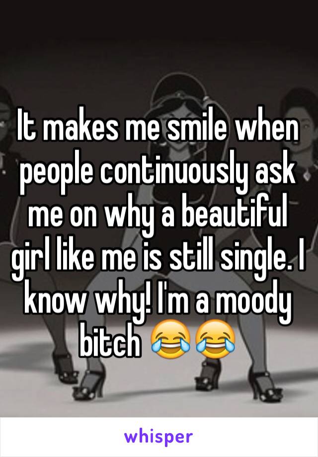 It makes me smile when people continuously ask me on why a beautiful girl like me is still single. I know why! I'm a moody bitch 😂😂