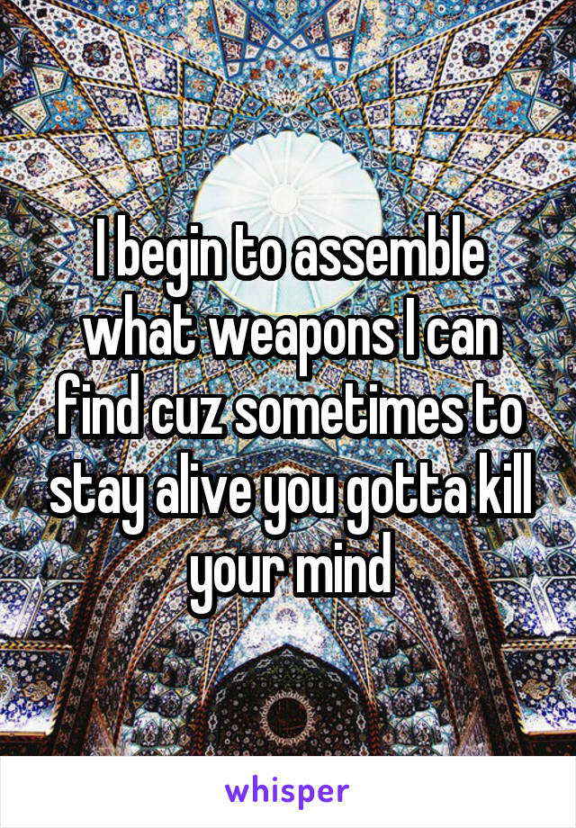 I begin to assemble what weapons I can find cuz sometimes to stay alive you gotta kill your mind