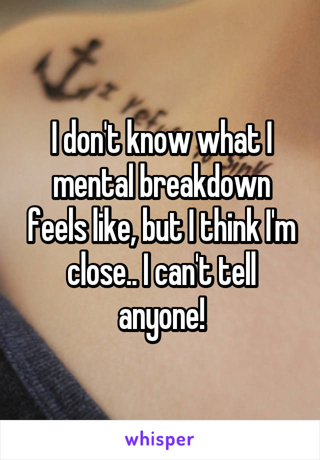 I don't know what I mental breakdown feels like, but I think I'm close.. I can't tell anyone!