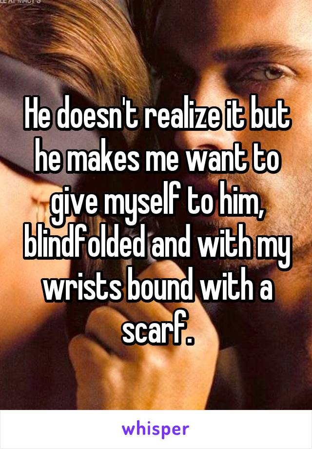 He doesn't realize it but he makes me want to give myself to him, blindfolded and with my wrists bound with a scarf.