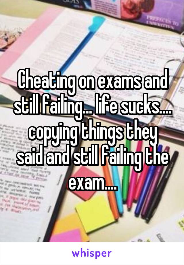 Cheating on exams and still failing... life sucks....
copying things they said and still failing the exam....