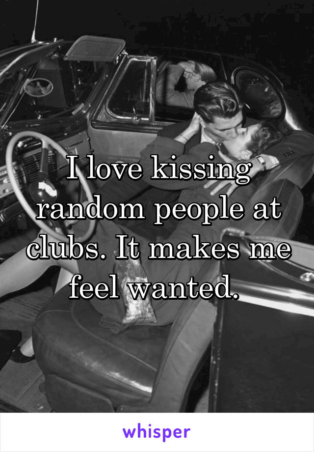 I love kissing random people at clubs. It makes me feel wanted. 