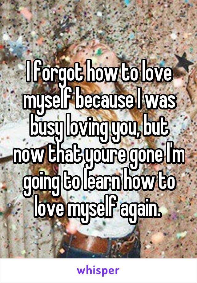 I forgot how to love myself because I was busy loving you, but now that youre gone I'm going to learn how to love myself again. 