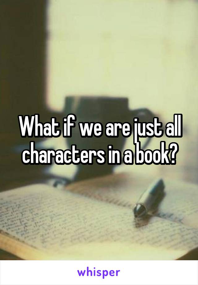 What if we are just all characters in a book?