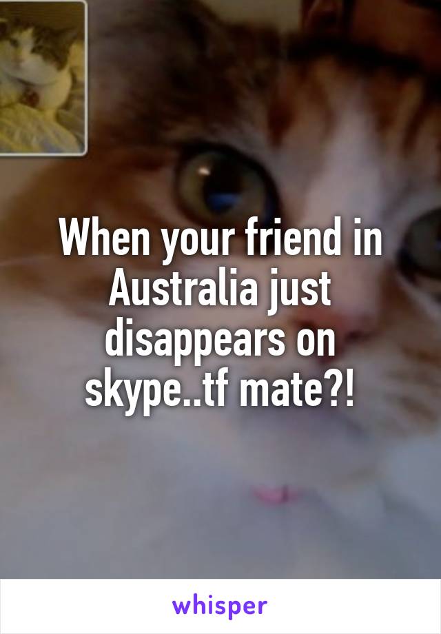 When your friend in Australia just disappears on skype..tf mate?!